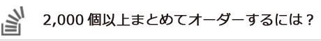 2,000個以上まとめてオーダーするには？